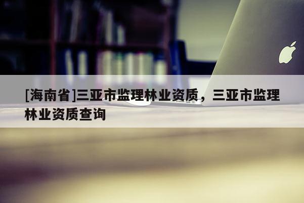 [海南省]三亞市監理林業資質，三亞市監理林業資質查詢