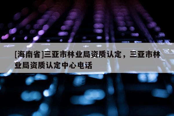 [海南省]三亞市林業局資質認定，三亞市林業局資質認定中心電話