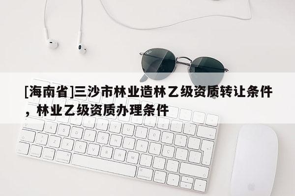 [海南省]三沙市林業(yè)造林乙級資質(zhì)轉(zhuǎn)讓條件，林業(yè)乙級資質(zhì)辦理條件